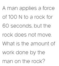 A man applies a force
of 100 N to a rock for
60 seconds, but the
rock does not move.
What is the amount of
work done by the
man on the rock?
