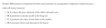 Product differentiation is important for firms and consumers in monopolistic competitive markets because ...
(select all correct answers)
A. It reduces the price elasticity of the seller's demand curve
B. it promotes economic profit in the long run
□ C. it promotes the entry of new firms in the market
□ D. It increases choice and alternatives for buyers