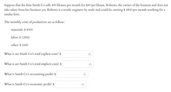Suppose that the firm Smith Co sells 400 blouses per month for $80 per blouse. Roberto, the owner of the business, does not take a salary from her business yet. Roberto is a textile engineer by trade and could be earning $4800 per month working for a similar firm.

The monthly costs of production are as follows:

- Materials: $8000
- Labor: $12800
- Other: $1600

Questions:

1. What are Smith Co's total explicit costs? $ _______

2. What are Smith Co's total implicit costs? $ _______

3. What is Smith Co's accounting profit? $ _______

4. What is Smith Co's economic profit? $ _______