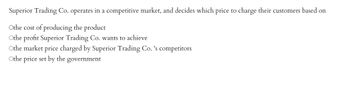 Superior Trading Co. operates in a competitive market, and decides which price to charge their customers based on
Othe cost of producing the product
Othe profit Superior Trading Co. wants to achieve
Othe market price charged by Superior Trading Co.'s competitors
Othe price set by the government