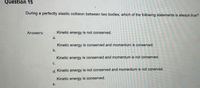 Question 15
During a perfectly elastic collision between two bodies, which of the following statements is always true?
Answers:
Kinetic energy is not conserved.
a.
Kinetic energy is conserved and momentum is conserved.
b.
Kinetic energy is conserved and momentum is not conserved.
C.
not conerved.
d. Kinetic energy is not conserved and momentum
Kinetic energy is conserved.
е.
