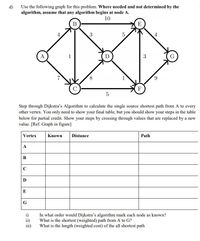 d)
Use the following graph for this problem. Where needed and not determined by the
algorithm, assume that any algorithm begins at node A.
10
В
E
3
4
A
1
3
8.
1
6.
F
5
Step through Dijkstra's Algorithm to calculate the single source shortest path from A to every
other vertex. You only need to show your final table, but you should show your steps in the table
below for partial credit. Show your steps by crossing through values that are replaced by a new
value. [Ref. Graph in figure]
Vertex
Known
Distance
Path
A
B
C
D
E
G
i)
In what order would Dijkstra's algorithm mark each node as known?
ii)
iii)
What is the shortest (weighted) path from A to G?
What is the length (weighted cost) of the all shortest path
