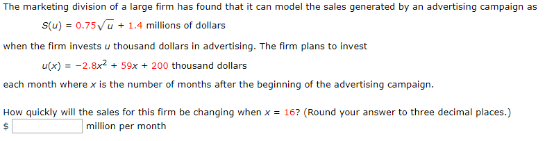 The marketing division of a large firm has found that it can model the sales generated by an advertising campaign as
1.4 millions of dollars
S(u) 0.75u
when the firm invests u thousand dollars in advertising. The firm plans to invest
u(x)2.8x + 59x +200 thousand dollars
each month where x is the number of months after the beginning of the advertising campaign
How quickly will the sales for this firm be changing when x = 16? (Round your answer to three decimal places.)
million per month
A-

