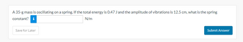 A 35-g mass is oscillating on a spring. If the total energy is 0.47 J and the amplitude of vibrations is 12.5 cm, what is the spring
constant? i
N/m
Save for Later
Submit Answer