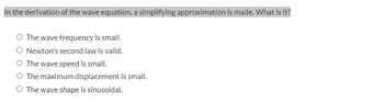 In the derivation of the wave equation, a simplifying approximation is made. What is it?
The wave frequency is small.
O Newton's second law is valid.
O The wave speed is small.
O The maximum displacement is small.
O The wave shape is sinusoidal.