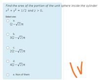 Find the area of the portion of the unit sphere inside the cylinder
x² + y? = 1/2 and z > 0.
Select one:
а.
(2 – V2)T
O b.
3(2 - V2)n
с.
2(2 - V2)n
O d.
4(2 - /2)T
e. Non of them
