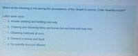 Which of the following is not among the assumptions of the Simple Economic Order Quantity model?
Lütfen birini seçin.
O a. Include ordering and holding cost only
O b. Ordering and receiving times are known but not fixed and may vary
O c. Obtaining materials at once
O d. Demand is known and fixed
O e. No quantity discount allowed
