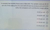 A company has monthly fixed costs of $36,000. The variable costs are $2.50
per unit. If the sales price of a unit is $12.00 and we produce and sell 8,000
units, the company's unit contribution margin will be
$ 5.60 per unit. O
$ 8.25 per unit.
$ 9.50 per unit. O
$7.00 per unit. O
$ 2.50 per unit.O
