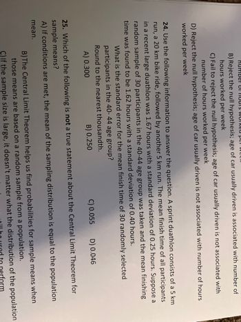 Humber 81 HOUTS Worked per we
B) Reject the null hypothesis; age of car usually driven is associated with number of
hours worked per week
C) Fail to reject the null hypothesis; age of car usually driven is not associated with
number of hours worked per week
D) Reject the null hypothesis; age of car usually driven is not associated with number of hours
worked per week
24. Use the following information to answer the question. A sprint duathlon consists of a 5 km
run, a 20 km bike ride, followed by another 5 km run. The mean finish time of all participants
in a recent large duathlon was 1.67 hours with a standard deviation of 0.25 hours. Suppose a
random sample of 30 participants in the 40-44 age group was taken and the mean finishing
time was found to be 1.62 hours with a standard deviation of 0.40 hours.
What is the standard error for the mean finish time of 30 randomly selected
participants in the 40-44 age group?
Round to the nearest thousandth.
A) 0.300
B) 0.250
C) 0.055
D) 0.046
25. Which of the following is not a true statement about the Central Limit Theorem for
sample means?
A) If conditions are met, the mean of the sampling distribution is equal to the population
mean.
B) The Central Limit Theorem helps us find probabilities for sample means when
those means are based on a random sample from a population.
C) If the sample size is large, it doesn't matter what the distribution of the population
perform