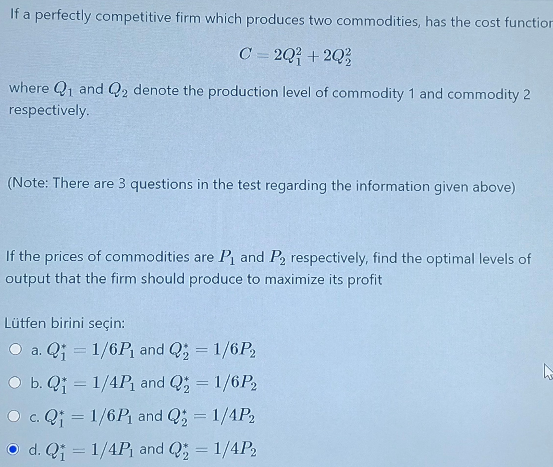 If a perfectly competitive firm which produces two commodities, has the cost function
C = 2Q + 2Q3
where Q1 and Q2 denote the production level of commodity 1 and commodity 2
respectively.
(Note: There are 3 questions in the test regarding the information given above)
If the prices of commodities are P and P2 respectively, find the optimal levels of
output that the firm should produce to maximize its profit
Lütfen birini seçin:
O a. Qi = 1/6P, and Q; = 1/6P,
%3D
O b. Q; = 1/4P and Q; = 1/6P2
O c. Q; = 1/6P and Q; = 1/4P2
|
O d. Q; = 1/4Pi and Q; = 1/4P2
