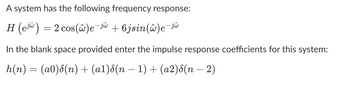 A system has the following frequency response:
H (e) = 2 cos(@)e-jw +6jsin(w)e-jw
In the blank space provided enter the impulse response coefficients for this system:
h(n) = (a0)8(n) + (a1)8(n − 1) + (a2)8(n − 2)