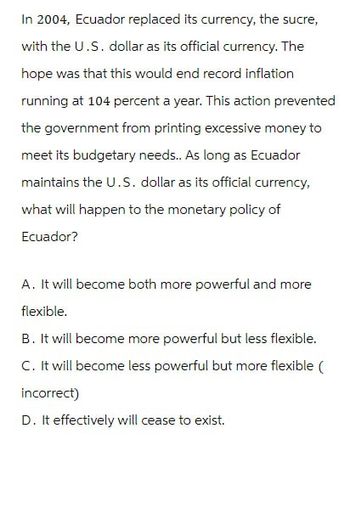 In 2004, Ecuador replaced its currency, the sucre,
with the U.S. dollar as its official currency. The
hope was that this would end record inflation
running at 104 percent a year. This action prevented
the government from printing excessive money to
meet its budgetary needs.. As long as Ecuador
maintains the U.S. dollar as its official currency,
what will happen to the monetary policy of
Ecuador?
A. It will become both more powerful and more
flexible.
B. It will become more powerful but less flexible.
C. It will become less powerful but more flexible (
incorrect)
D. It effectively will cease to exist.