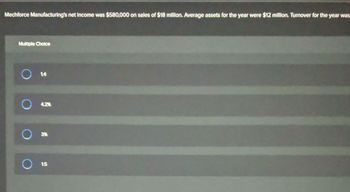 Mechforce Manufacturing's net Income was $580,000 on sales of $18 million. Average assets for the year were $12 million. Turnover for the year was
Multiple Choice
O 14
4.2%
3%
1.5