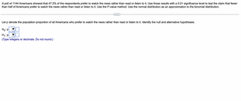 A poll of 1144 Americans showed that 47.2% of the respondents prefer to watch the news rather than read or listen to it. Use those results with a 0.01 significance level to test the claim that fewer
than half of Americans prefer to watch the news rather than read or listen to it. Use the P-value method. Use the normal distribution as an approximation to the binomial distribution.
Let p denote the population proportion of all Americans who prefer to watch the news rather than read or listen to it. Identify the null and alternative hypotheses.
Ho: P
H₁: p
(Type integers or decimals. Do not round.)