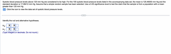 Systolic blood pressure levels above 120 mm Hg are considered to be high. For the 100 systolic blood pressure levels listed in the accompanying data set, the mean is 125.46000 mm Hg and the
standard deviation is 17.08412 mm Hg. Assume that a simple random sample has been selected. Use a 0.05 significance level to test the claim that the sample is from a population with a mean
greater than 120 mm Hg.
Click the icon to view the data set of systolic blood pressure levels.
Identify the null and alternative hypotheses.
Ho:
H₁:
(Type integers or decimals. Do not round.)