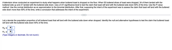 A television show conducted an experiment to study what happens when buttered toast is dropped on the floor. When 55 buttered slices of toast were dropped, 34 of them landed with the
buttered side up and 21 landed with the buttered side down. Use a 0.01 significance level to test the claim that toast will land with the buttered side down 50% of the time. Use the P-value
method. Use the normal distribution as an approximation to the binomial distribution. After that, supposing the intent of the experiment was to assess the claim that toast will land with the buttered
side down more than 50% of the time, write a conclusion that addresses the intent of the experiment.
Let p denote the population proportion of all buttered toast that will land with the buttered side down when dropped. Identify the null and alternative hypotheses to test the claim that buttered toast
will land with the buttered side down 50% of the time.
Ho: P
H₁: P
(Type integers or decimals. Do not round.)