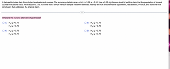 A data set includes data from student evaluations of courses. The summary statistics are n = 84, x = 3.59, s = 0.51. Use a 0.05 significance level to test the claim that the population of student
course evaluations has a mean equal to 3.75. Assume that a simple random sample has been selected. Identify the null and alternative hypotheses, test statistic, P-value, and state the final
conclusion that addresses the original claim.
What are the null and alternative hypotheses?
O A. Ho: μ#3.75
H₁: μ = 3.75
O C. Ho: μ = 3.75
H₁:μ#3.75
B. Ho: μ = 3.75
H₁:μ>3.75
D. Ho: μ = 3.75
Hy:μ<3.75