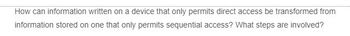 How can information written on a device that only permits direct access be transformed from
information stored on one that only permits sequential access? What steps are involved?