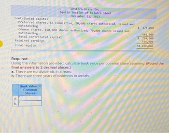 Contributed capital:
Preferred shares, $3 cumulative, 20,000 shares authorized, issued and
outstanding
$
Common shares, 100,000 shares authorized; 70,000 shares issued and
outstanding
Western Grass Inc.
Equity Section of Balance Sheet
December 31, 2023
Total contributed capital
Retained earnings
Total equity
Required:
Using the information provided, calculate book value per common share assuming: (Round the
final answers to 2 decimal places.)
a. There are no dividends in arrears.
b. There are three years of dividends in arrears.
a.
b.
Book Value of
Common
Shares
174,000
560,000
$ 734,000
535,000
$1,269,000