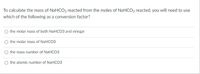 To calculate the mass of NaHCO3 reacted from the moles of NaHCO3 reacted, you will need to use
which of the following as a conversion factor?
the molar mass of both NaHCO3 and vinegar
the molar mass of NaHCO3
the mass number of NaHCO3
O the atomic number of NaHCO3
