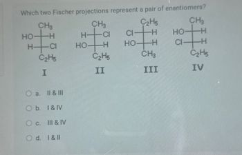 Which two Fischer projections represent a pair of enantiomers?
CH
HO-
-H
HCI
C2H5
ΙΟ
I
a.
II & III
O b. I & IV
c.
III & IV
Od. 1 & Il
CH3
H-CI
C2H5
CH3
Cl-H
HO-H
HO
-H
HOH
CIH
C2H5
CH3
C2H5
II
III
IV