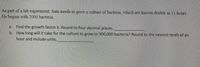 As
part
of a lab experiıment, Sam needs to grow a culture of bactena, which are known double n 11 hours.
He begins with 2000 bacteria.
a.
Find the growth factor k. Round to four decimal places.
b. How long will it take for the culture to grow to 900,000 bacteria? Round to the nearest tenth of an
hour and include units.
