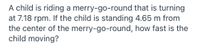 A child is riding a merry-go-round that is turning
at 7.18 rpm. If the child is standing 4.65 m from
the center of the merry-go-round, how fast is the
child moving?
