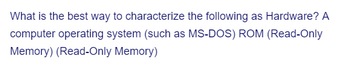 What is the best way to characterize the following as Hardware? A
computer operating system (such as MS-DOS) ROM (Read-Only
Memory) (Read-Only Memory)