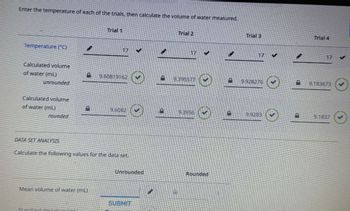 Enter the temperature of each of the trials, then calculate the volume of water measured.
Temperature (°C)
Trial 1
17
Calculated volume
of water (mL)
B
9.60819162
unrounded
Calculated volume
of water (mL)
Trial 2
17 ✔
9.395577
Trial 3
17 V
9.928276
Trial 4
17 ✓
9.183673
9.6082
D
9.3956
9.9283
rounded
☺
9.1837
DATA SET ANALYSIS
Calculate the following values for the data set
Mean volume of water (mL)
Standard deviation
Unrounded
Rounded
SUBMIT