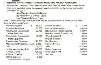 Problem
1. Prepare the following Financial Statements USING THE PROPER FORMATING
for the Santa Company. These amounts were taken from the ledger after all adjustments
have been made but before the accounts have been closed for the current year ending
December 31, 20X3
(a) a Mulit-step Income Statement
(b) a Statement of Owners' Equity
(c) a Classified Balance Sheet
(Hint - I would go through and mark which F/S the account should be shown on and cross
them out after I used them.)
Accounts Payable
$
48,200
Interest Revenue
$
1,300
Accounts Receivable
66,300
Merchandise Inventory
83,550
Accumulated Depreciation-
22,750
Note Payable (due in 2 years)
50,000
Office Equipment
Note Receivable (6 month, 5%)
10,000
Accumulated Depreciation-
62,100
Office Equipment
49,750
Store Equipment
Prepaid Insurance
6,500
Administrative Expenses
75,500
Rent Revenue
6,500
Allowance for Doubtful Accounts
3,000
Salaries Payable
2,700
Cash
39,700
Sales
821,500
Cost of Merchandise Sold
546,000
Selling Expenses
106,500
R. Nose, Capital *
151,750
Store Equipmemt
121,000
R. Nose, Drawing
52,000
Supplies
4,000
Interest Expense
9,000
*
No Investments this year