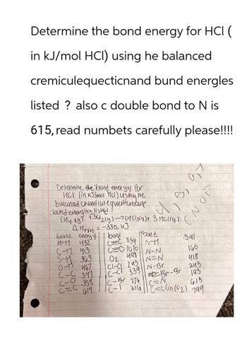 Determine the bond energy for HCI (
in kJ/mol HCI) using he balanced
cremiculequecticnand bund energles
listed? also c double bond to N is
615, read numbets carefully please!!!!
Determine the bund energy for
UCI (in kJ/mol cl) using me
balanced chemical equation and
bund energies listed?
51
(My (9) +312(g)-73(g) + 3(g)
=-330. KJ
спод
bond energy
Hryn
H-H
bond
band
432
C-1 413
C=C 839 NH
391
C=O 1010
S-1 343
6-H
02 498
N-N
160
467
N=N
C-C
341
CL-
243
418
339 N-Br
243
C-O
358
Br-Br
C=C
C-Br 274
193
614
(-1 216 (=olin (02) 799
C=N
618