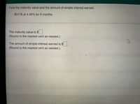 Find the maturity value and the amount of simple interest earned.
$5118 at 4.46% for 6 months
The maturity value is $
(Round to the nearest cent as needed.)
The amount of simple interest earned is $
(Round to the nearest cent as needed.)
