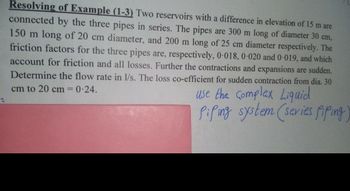 Resolving of Example (1-3) Two reservoirs with a difference in elevation of 15 m are
connected by the three pipes in series. The pipes are 300 m long of diameter 30 cm,
150 m long of 20 cm diameter, and 200 m long of 25 cm diameter respectively. The
friction factors for the three pipes are, respectively, 0.018, 0-020 and 0-019, and which
account for friction and all losses. Further the contractions and expansions are sudden.
Determine the flow rate in l/s. The loss co-efficient for sudden contraction from dia. 30
cm to 20 cm =
0.24.
use the complex Liquid
Piping system (series Piping