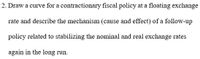 2. Draw a curve for a contractionary fiscal policy at a floating exchange
rate and describe the mechanism (cause and effect) of a follow-up
policy related to stabilizing the nominal and real exchange rates
again in the long run.
