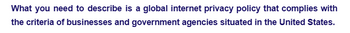What you need to describe is a global internet privacy policy that complies with
the criteria of businesses and government agencies situated in the United States.
