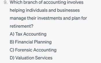 9. Which branch of accounting involves
helping individuals and businesses
manage their investments and plan for
retirement?
A) Tax Accounting
B) Financial Planning
C) Forensic Accounting
D) Valuation Services