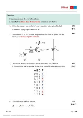 emirates
aviation
university
Emirates dnata
Questions
i. Include necessary steps for all solutions
ii. Round off to at least three decimal points for numerical solutions
1. i) Give the structure and symbol of a p-n-p transistor with regions labelled.
ii) Name the lightly doped terminal of BJT
2. Determine IB, IC, IE, VCE, VCB for the given transistor if the dc gain is 100 and
Vcc 22 V. (Include steps for solution)
3M
(2+1)
5M
Re
1.0 ΚΩ
Ra
ww
22 ΚΩ
PDC = 100
Vec
VBB
5V
3. i. Convert to hexa decimal number system (show working): 235.6710
ii. Determine the SOP expression for the given truth table using Karnaugh map:
ABCF
0001
0011
0100
0111
100 1
101 1
1100
111 0
4. i. Simplify using Boolean Algebra:
AAB + ABC
4M
(2+2)
13M
(2+4+7)
Fall 2024
BUSINESS DOCUMENT This document is intended for business use and should be distributed to intended recipients only.
Page 1 of 4