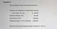 Question 5
ABC Corporation reports the following information:
Correction of overstatement of depreciation expense
in prior years, net of tax
$ 430,000
Dividends declared, 2015
320,000
Net income for 2015
1,000,000
Retained earnings, 1/1/15, as reported 2,500,000
Moorman should report retained earnings, December 31, 2015, of
