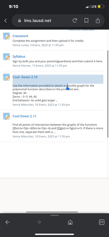 9:10
K
Ims.lausd.net
C
Classwork
Complete the assignment and then upload it for credits
Vence Lunes, 9 Enero, 2023 at 11:59 pm
Cool-Down 2.10
Syllabus
Sign by both you and your parents(guardians) and ther
Vence Viernes, 13 Enero, 2023 at 11:59 pm
100051s Thaternales
Cool Down 2.11
LTE O
Use the information provided to sketch a possible graph for the
polynomial function described on the provided axis.
Degree: 44
Zeros: -3-3, 44, 66
End behavior: As xx44 gets larger ...
Vence Miércoles, 18 Enero, 2023 at 11:59 pm
₁
it here.
Find all points of intersection between the graphs of the functions
[]f(x)=(x+5)(x-4)f(x)=(x+5)(x-4) and [][]g(x)=x+5g(x)=x+5. If there is more
than one, separate them with a ...
Vence Miércoles, 18 Enero, 2023 at 11:59 pm
29