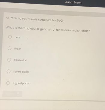 4) Refer to your Lewis structure for SeCl₂
What is the "molecular geometry" for selenium dichloride?
bent
O linear
tetrahedral
square planar
Launch Scorm
O trigonal planar