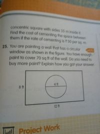 concentric square with sides 35 m inside it.
Find the cost of cementing the space between
them if the rate of cermenting is ? 50 per sq, m
25. You are painting a wall that has a circular
window as shown in the figure. You have enough
paint to cover 70 sq ft of the wall. Do you need to
buy more paint? Explain how you got your answer
4 ft
8 ft
12 ft
La Project Work
