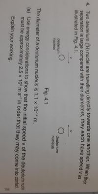 4. Two deuterium (H) nuclei are travelling directly towards one another. When their
separation is large compared with their diameters, they each have speed y as
illustrated in Fig. 4.1.
V
deuterium
nucleus
deuterium
nucleus
Fig. 4.1
The diameter of a deuterium nucleus is 1.1 x 10-14 m.
(a) Use energy considerations to show that the initial speed v of the deuterium nudlei
must be approximately 2.5 x 106 m s-1 in order that they may come into contact.
Explain your working.
