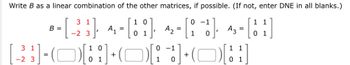 Write B as a linear combination of the other matrices, if possible. (If not, enter DNE in all blanks.)
1
0
B =
-[-23], 4,- [18]
=
히
A3 - [11]
=
01
01
31
-2 3
[HOHHOHOH
+
=
10
01
A₂
0 -1
1
0-1
+
1 0
1 1
01