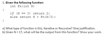 1. Given the following function:
int Fn (int N)
{
}
if (N == 0) return 2;
else return N + Fn (N/3);
a) What type of function is this, Iterative or Recursive? Give justification.
b) Given N = 17, what will be the output from this function? Show your work.