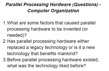 **Parallel Processing Hardware (Questions) - Computer Organization**

1. What are some factors that caused parallel processing hardware to be invented (or needed)?

2. Has parallel processing hardware either replaced a legacy technology or is it a new technology that benefits mankind?

3. Before parallel processing hardware existed, what was the technology like before?