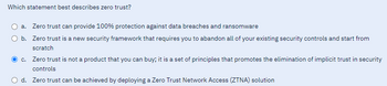 Which statement best describes zero trust?
a. Zero trust can provide 100% protection against data breaches and ransomware
O b.
Zero trust is a new security framework that requires you to abandon all of your existing security controls and start from
scratch
c. Zero trust is not a product that you can buy; it is a set of principles that promotes the elimination of implicit trust in security
controls
d. Zero trust can be achieved by deploying a Zero Trust Network Access (ZTNA) solution