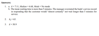 Answers:
1. a. X= 7.11, Median = 6.68, Mode = No mode
b. The mean waiting time is more than 5 minutes. The manager overstated the bank's service record
in responding that the customer would “almost certainly" not wait longer than 5 minutes for
service.
2. īg = 65.
3.
x = 50.9
