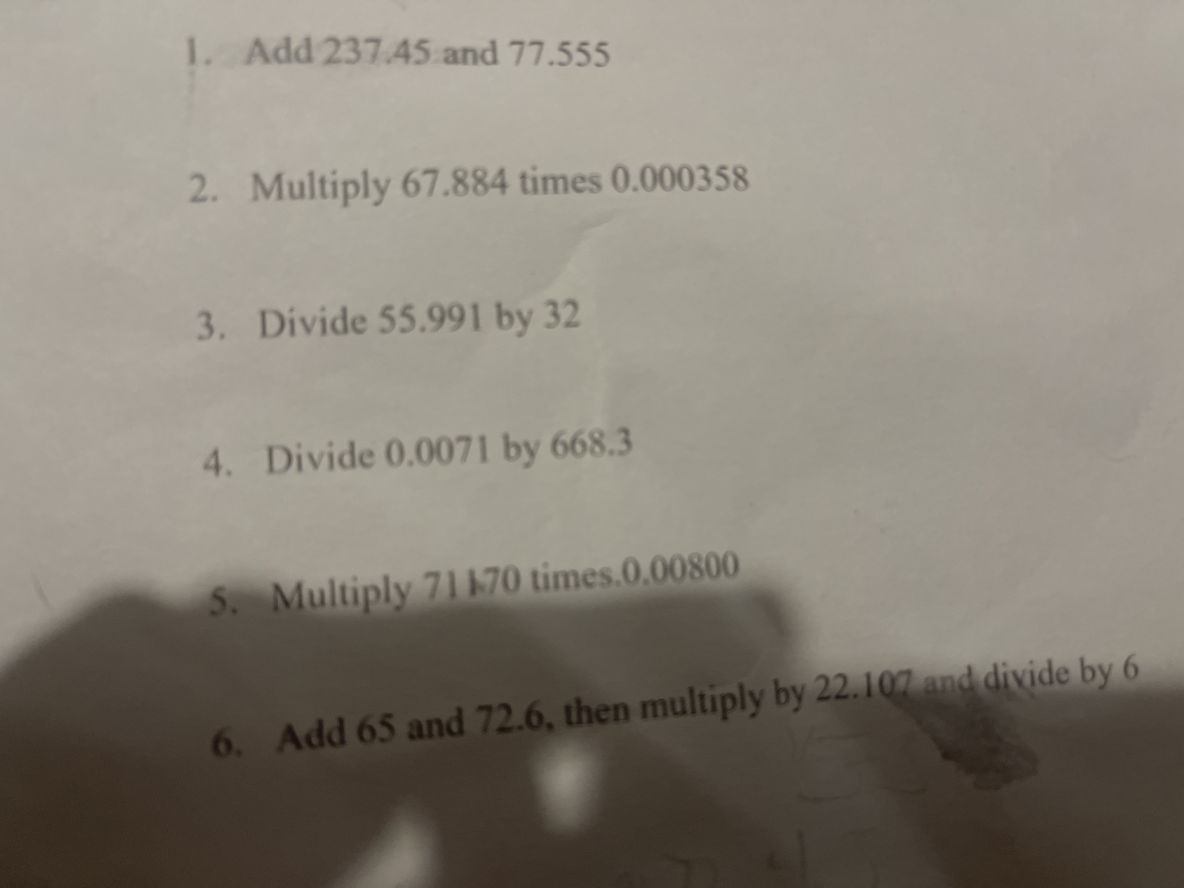 1. Add 237.45 and 77.555
2. Multiply 67.884 times 0.000358
3. Divide 55.991 by 32
4. Divide 0.0071 by 668.3
5. Multiply 71170 times.0.00800
6. Add 65 and 72.6, then multiply by 22.107 and divide by 6
