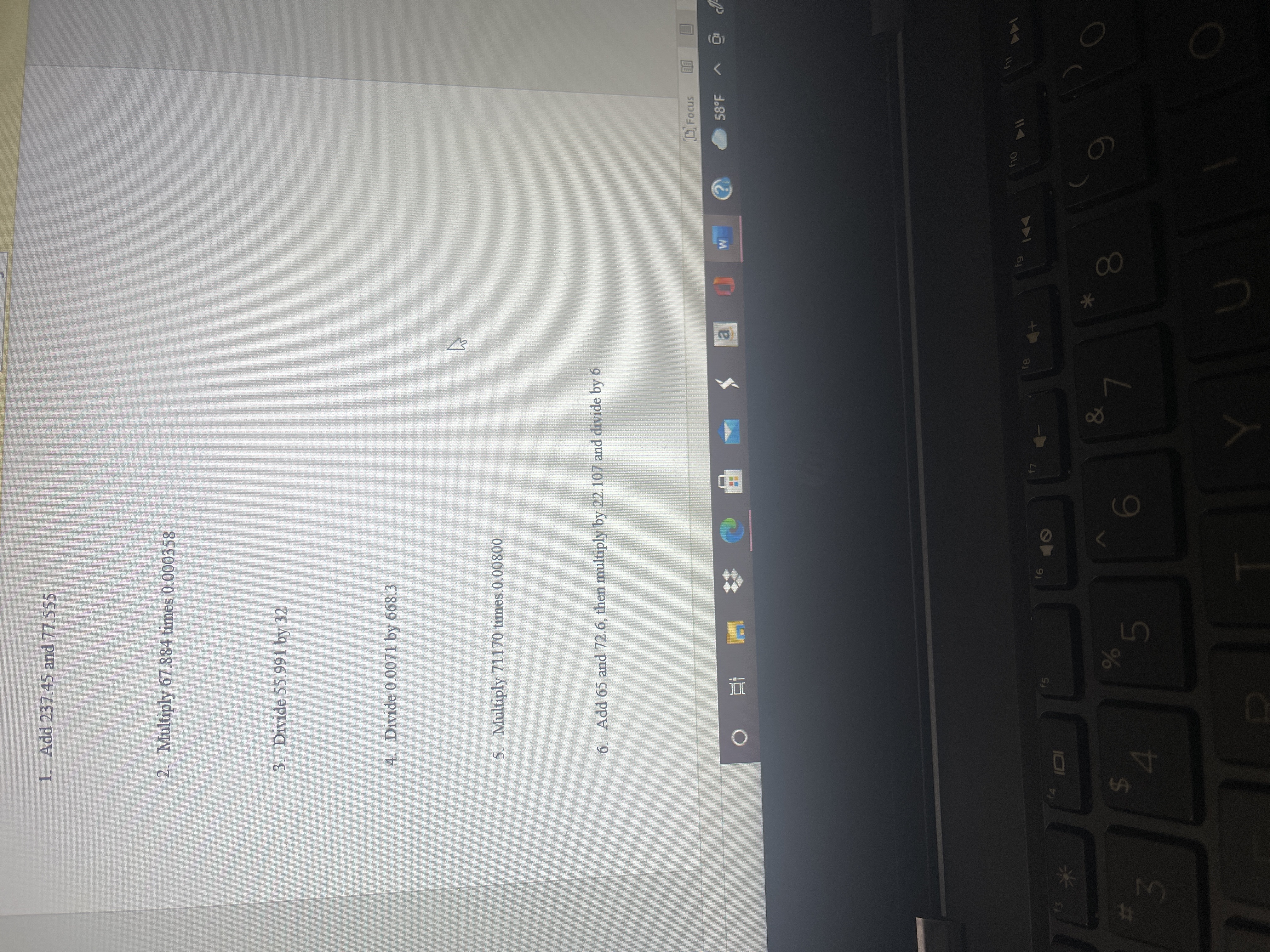 96
%23
1. Add 237.45 and 77.555
2. Multiply 67.884 times 0.000358
3. Divide 55.991 by 32
4. Divide 0.0071 by 668.3
5. Multiply 71170 times.0.00800
6. Add 65 and 72.6, then multiply by 22.107 and divide by 6
Focus
58°F
M.
ai
直。
114
14
&
00
24
15

