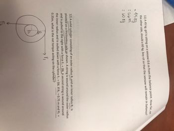 11) A 45 kg. girl is sitting on a seesaw 0.6 m from the balance point. How far, on
the other side, should a 60 kg. boy sit so that the seesaw will remain in balance?
= 45 kg
=0.6m
= 60 kg
12) A solid cylinder consisting of an outer radius R₁ and an inner radius R₂ is
pivoted on a frictionless axle as shown. A string is wound around the outer radius
and is pulled to the right with a force F₁ = 3N. A second string is wound around
the inner radius and is oulled down with a force F₂ = 5N. If R₁ = 0.75 m and R₂ =
0.35m, what is the net torque acting on the cylinder?
F₁